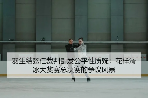 羽生结弦任裁判引发公平性质疑：花样滑冰大奖赛总决赛的争议风暴